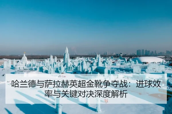 哈兰德与萨拉赫英超金靴争夺战：进球效率与关键对决深度解析