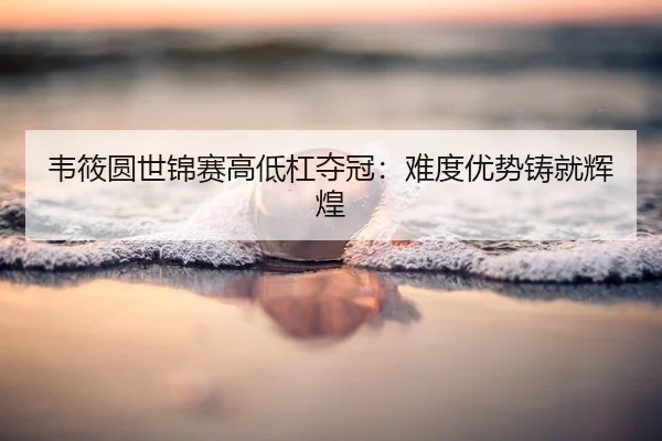 韦筱圆世锦赛高低杠夺冠：难度优势铸就辉煌